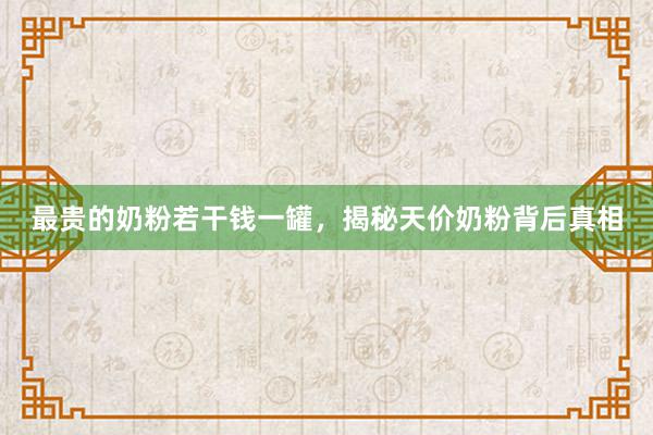 最贵的奶粉若干钱一罐，揭秘天价奶粉背后真相